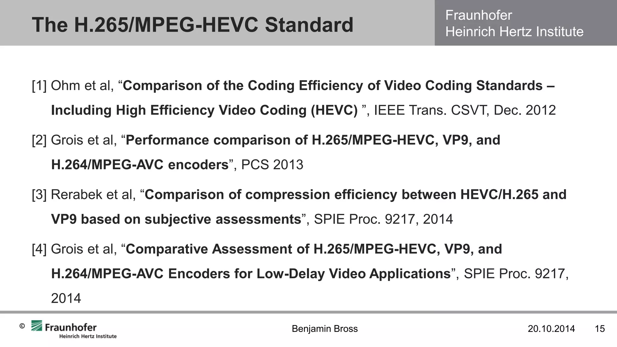 Fraunhofer Heinrich Hertz Institute 
© 
[1] Ohm et al, “Comparison of the Coding Efficiency of Video Coding Standards – Including High Efficiency Video Coding (HEVC) ”, IEEE Trans. CSVT, Dec. 2012 
[2] Grois et al, “Performance comparison of H.265/MPEG-HEVC, VP9, and H.264/MPEG-AVC encoders”, PCS 2013 
[3] Rerabek et al, “Comparison of compression efficiency between HEVC/H.265 and VP9 based on subjective assessments”, SPIE Proc. 9217, 2014 
[4] Grois et al, “Comparative Assessment of H.265/MPEG-HEVC, VP9, and H.264/MPEG-AVC Encoders for Low-Delay Video Applications”, SPIE Proc. 9217, 2014 
The H.265/MPEG-HEVC Standard 
20.10.2014 
15 
Benjamin Bross  