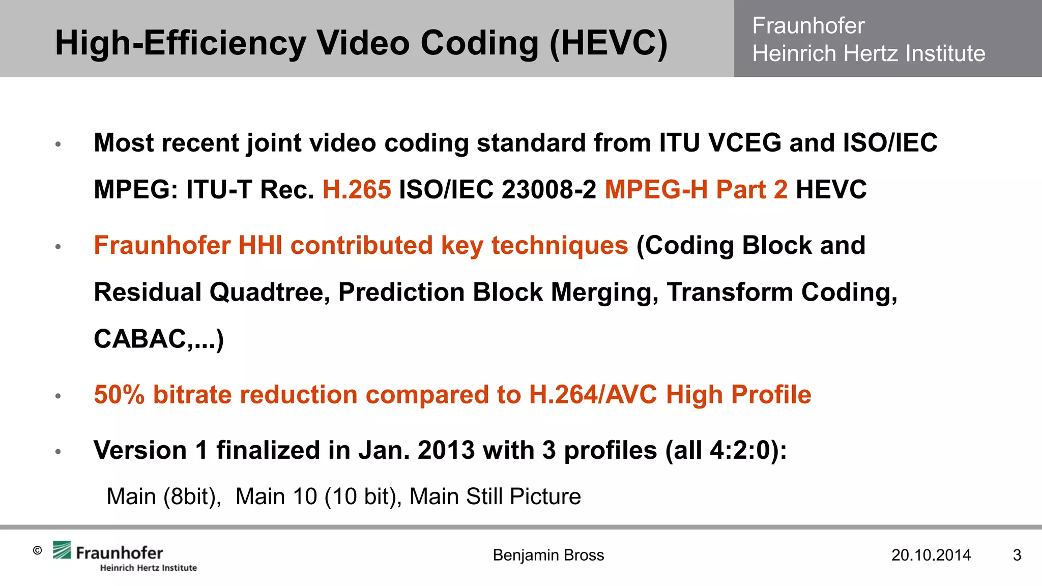 Fraunhofer Heinrich Hertz Institute 
© 
20.10.2014 
3 
•Most recent joint video coding standard from ITU VCEG and ISO/IEC MPEG: ITU-T Rec. H.265 ISO/IEC 23008-2 MPEG-H Part 2 HEVC 
•Fraunhofer HHI contributed key techniques (Coding Block and Residual Quadtree, Prediction Block Merging, Transform Coding, CABAC,...) 
•50% bitrate reduction compared to H.264/AVC High Profile 
•Version 1 finalized in Jan. 2013 with 3 profiles (all 4:2:0): Main (8bit), Main 10 (10 bit), Main Still Picture 
High-Efficiency Video Coding (HEVC) 
Benjamin Bross  