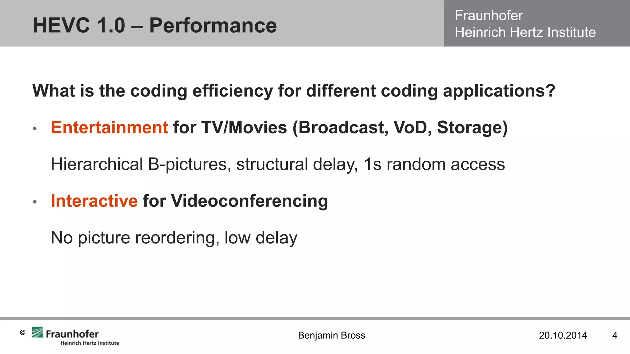 Fraunhofer Heinrich Hertz Institute 
© 
HEVC 1.0 – Performance 
20.10.2014 
4 
Benjamin Bross 
What is the coding efficiency for different coding applications? 
•Entertainment for TV/Movies (Broadcast, VoD, Storage) 
Hierarchical B-pictures, structural delay, 1s random access 
•Interactive for Videoconferencing 
No picture reordering, low delay  