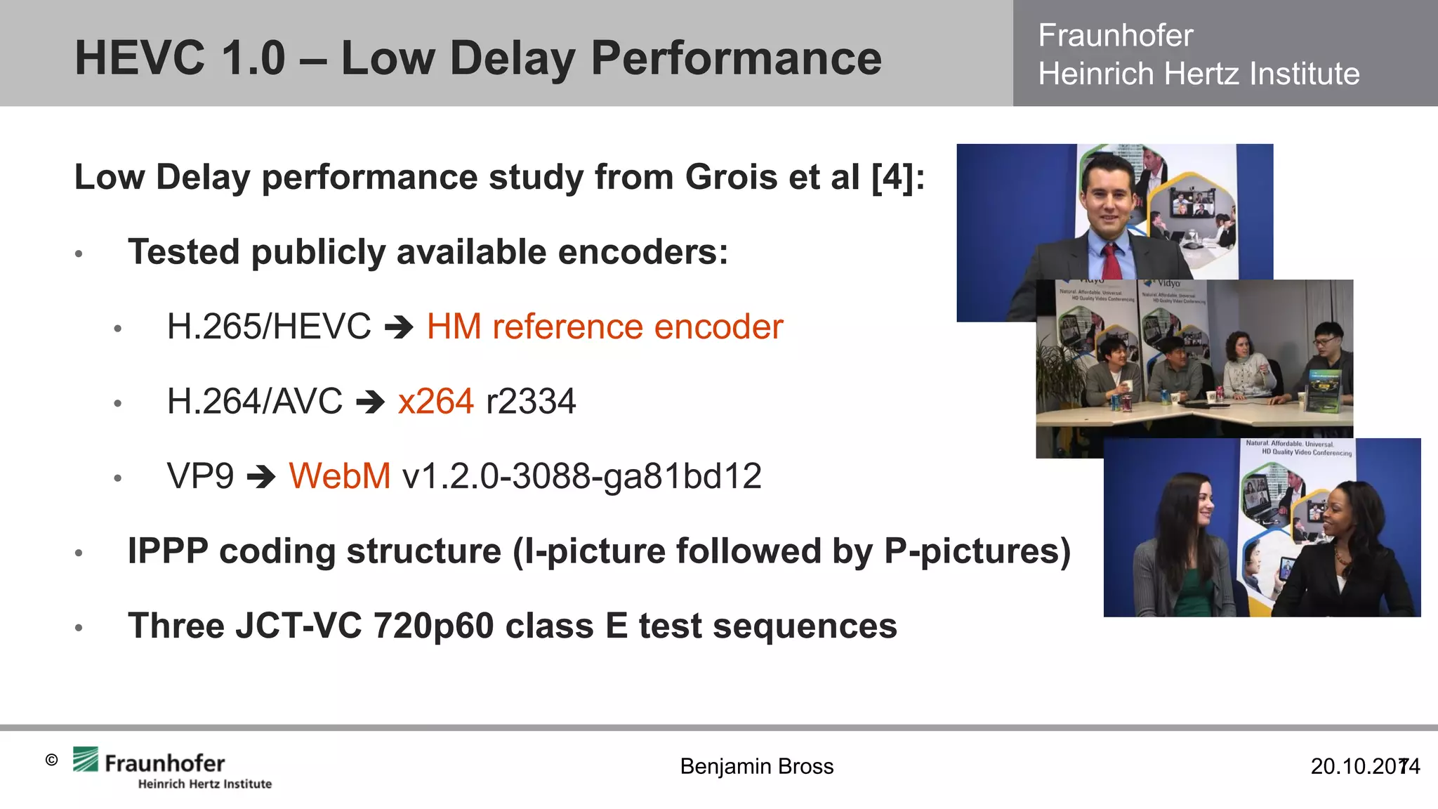 Fraunhofer Heinrich Hertz Institute 
© 
HEVC 1.0 – Low Delay Performance 
20.10.2014 
7 
Benjamin Bross 
Low Delay performance study from Grois et al [4]: 
•Tested publicly available encoders: 
•H.265/HEVC  HM reference encoder 
•H.264/AVC  x264 r2334 
•VP9  WebM v1.2.0-3088-ga81bd12 
•IPPP coding structure (I-picture followed by P-pictures) 
•Three JCT-VC 720p60 class E test sequences  