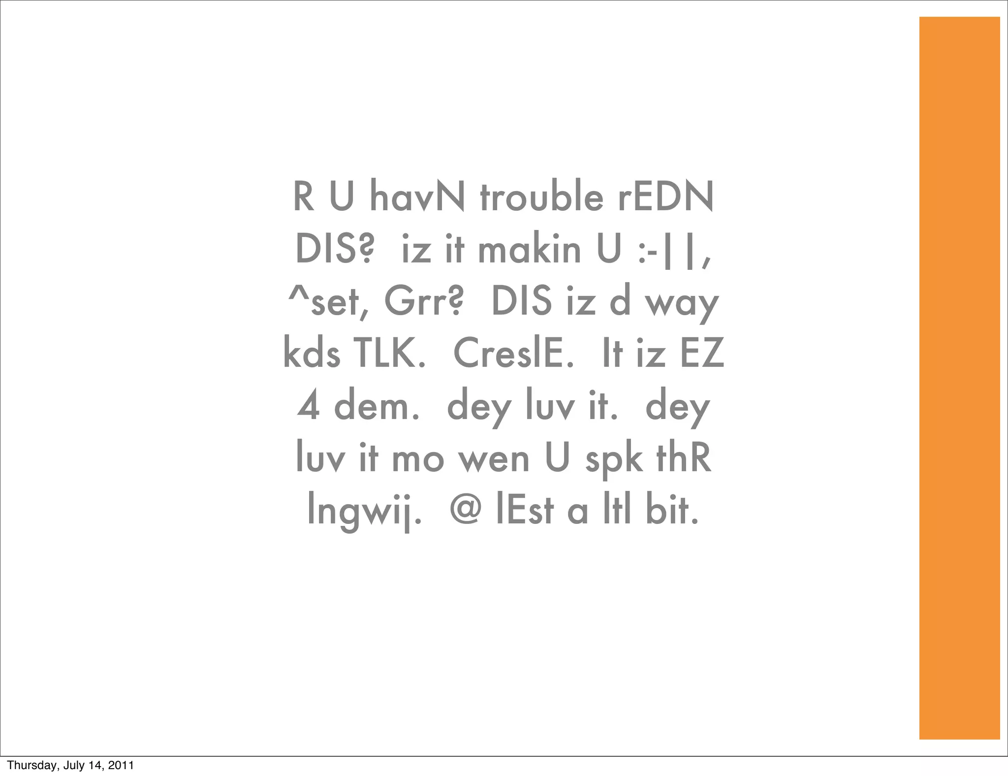 R U havN trouble rEDN
                           DIS? iz it makin U :-||,
                          ^set, Grr? DIS iz d way
                          kds TLK. CreslE. It iz EZ
                           4 dem. dey luv it. dey
                           luv it mo wen U spk thR
                            lngwij. @ lEst a ltl bit.




Thursday, July 14, 2011
 