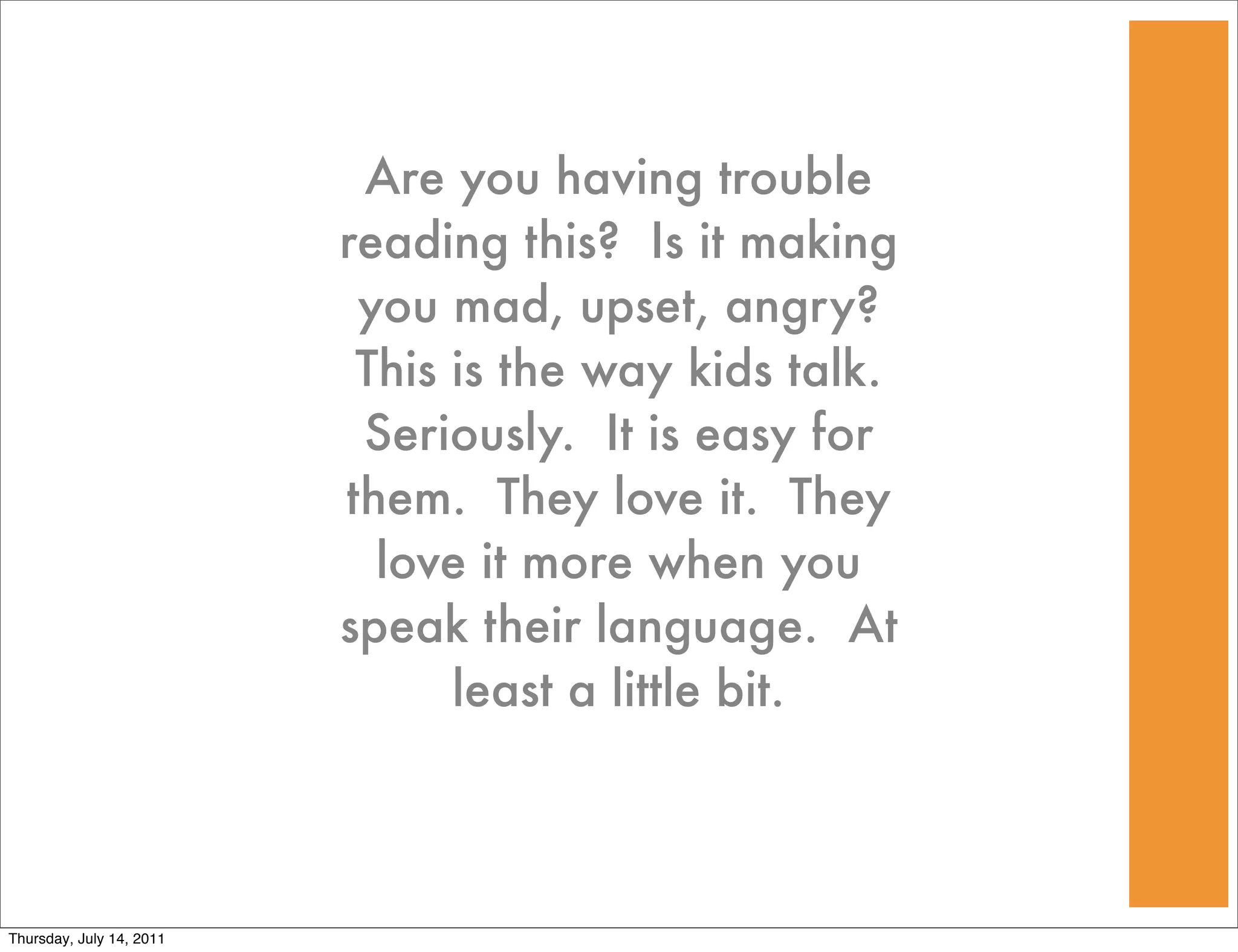 Are you having trouble
                          reading this? Is it making
                           you mad, upset, angry?
                           This is the way kids talk.
                           Seriously. It is easy for
                          them. They love it. They
                            love it more when you
                          speak their language. At
                                least a little bit.



Thursday, July 14, 2011
 