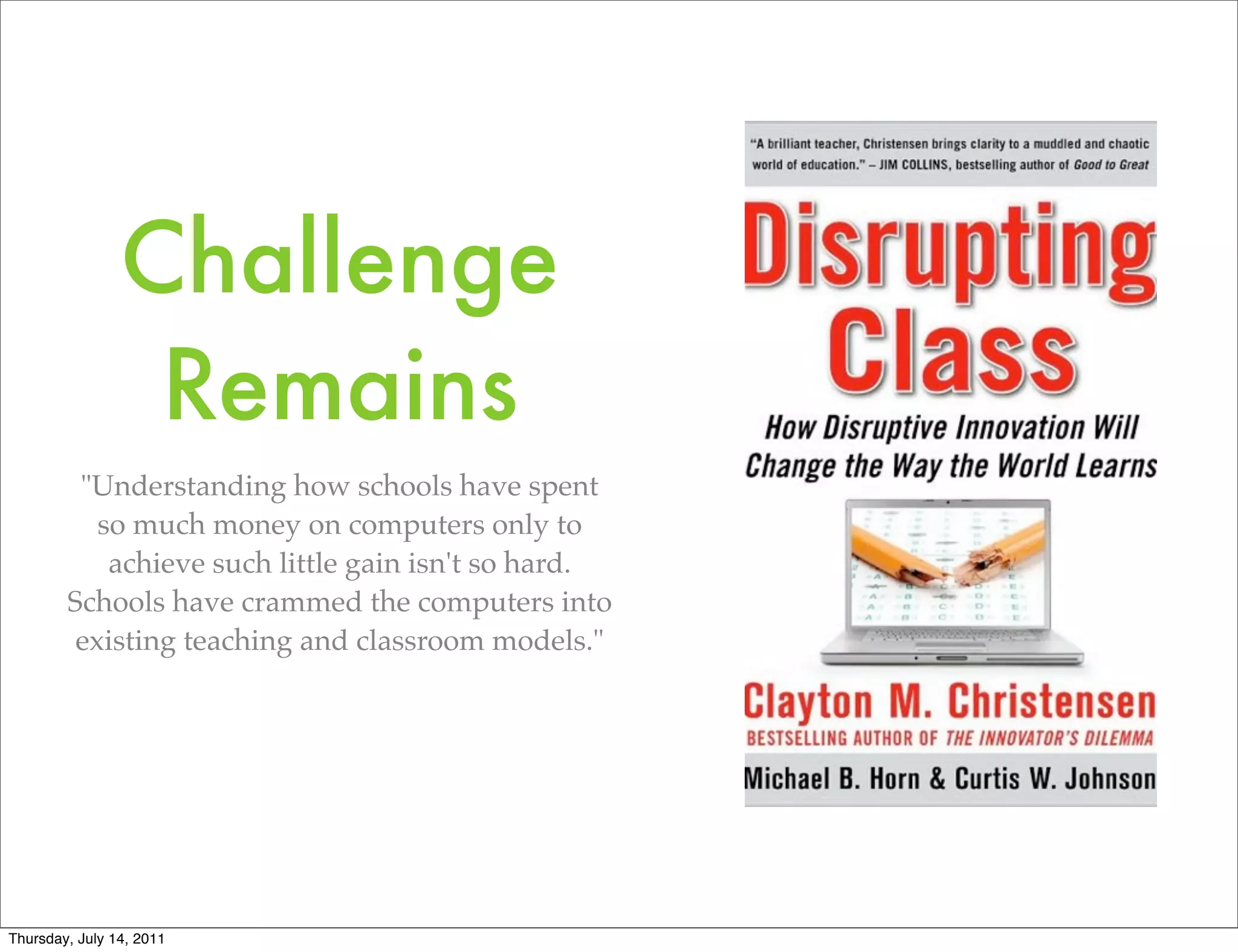 Challenge
                 Remains
         "Understanding how schools have spent
           so much money on computers only to
            achieve such little gain isn't so hard.
        Schools have crammed the computers into
         existing teaching and classroom models."




Thursday, July 14, 2011
 