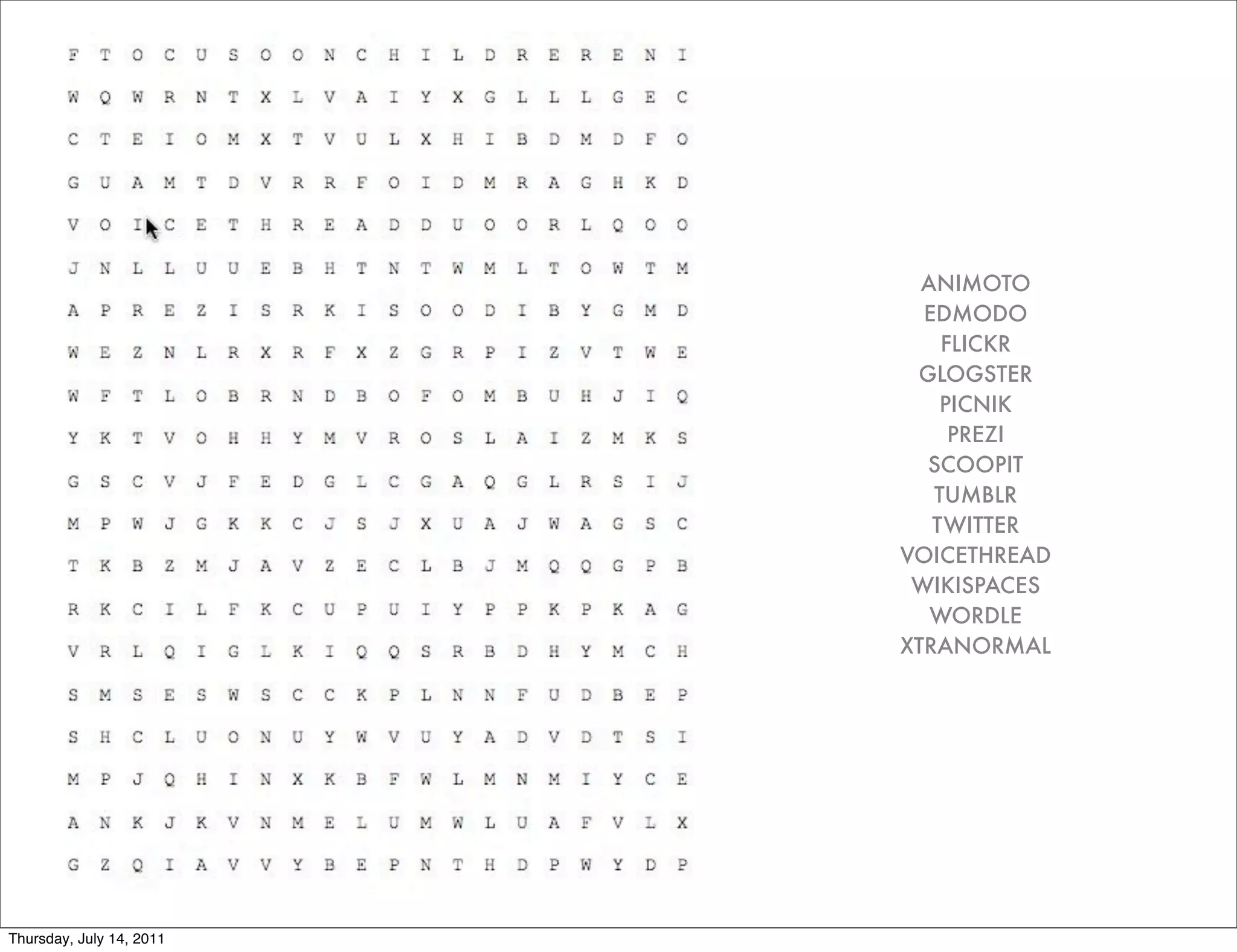 ANIMOTO
                            EDMODO
                              FLICKR
                           GLOGSTER
                              PICNIK
                               PREZI
                            SCOOPIT
                             TUMBLR
                             TWITTER
                          VOICETHREAD
                           WIKISPACES
                             WORDLE
                          XTRANORMAL




Thursday, July 14, 2011
 