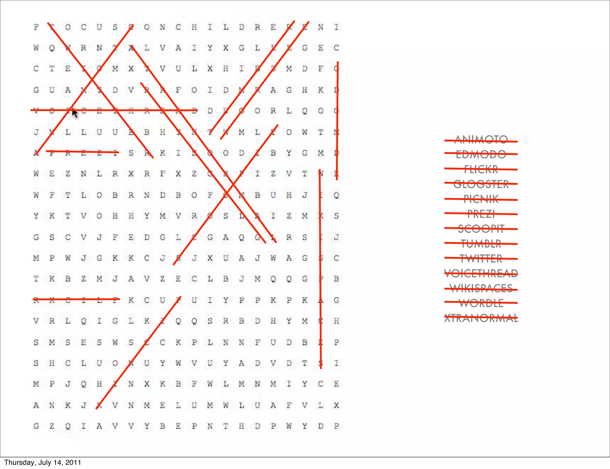 ANIMOTO
                            EDMODO
                              FLICKR
                           GLOGSTER
                              PICNIK
                               PREZI
                            SCOOPIT
                             TUMBLR
                             TWITTER
                          VOICETHREAD
                           WIKISPACES
                             WORDLE
                          XTRANORMAL




Thursday, July 14, 2011
 