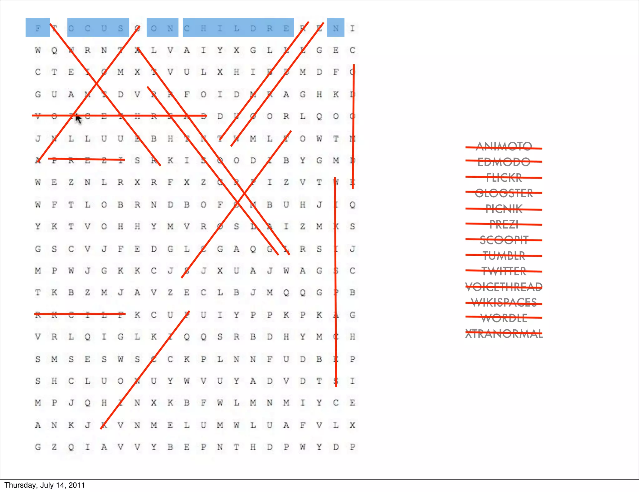 ANIMOTO
                            EDMODO
                              FLICKR
                           GLOGSTER
                              PICNIK
                               PREZI
                            SCOOPIT
                             TUMBLR
                             TWITTER
                          VOICETHREAD
                           WIKISPACES
                             WORDLE
                          XTRANORMAL




Thursday, July 14, 2011
 