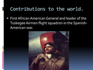 Contributions to the world.
 First African American General and leader of the
TuskegeeAirmen flight squadron in the Spanish-
American war.
 