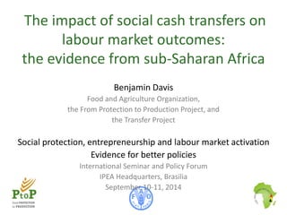 The impact of social cash transfers on 
labour market outcomes: 
the evidence from sub-Saharan Africa 
Benjami n Davis 
Food and Agriculture Organization, 
the From Protection to Production Project, and 
the Transfer Project 
Social protection, entrepreneurship and labour market activation 
Evidence for better policies 
International Seminar and Policy Forum 
IPEA Headquarters, Brasilia 
September 10-11, 2014 
 