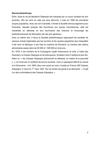 Eternel philanthrope
Enfin, toute la vie de Benjamin Delessert est marquée par un souci constant de son
prochain. Afin de venir en aide aux plus démunis, il crée en 1800 les premières
soupes populaires. Avec son ami Candolle, il fonde la Société d'encouragement pour
l'Industrie, laquelle propose des fournitures aux jeunes manufactures, aide les
industriels en détresse en leur fournissant des avances et encourage les
perfectionnements de fabrication par des prix généreux.
Avec ce même ami, il lance la Société philanthropique regroupant les sociétés de
secours mutuel organisées par les ouvriers et les soupes populaires pour lesquelles
il fait venir et fabriquer à ses frais la machine de Rumford. Le nombre des rations
alimentaires passe alors de 20 000 à 1 500 000 en trois ans.
En 1818, il est membre de la Compagnie royale d'assurance et crée, à l’aide des
financiers, la Caisse d'épargne et de prévoyance, fondation dont il restera le plus fier.
Selon lui, « les Caisses d'épargne préviennent la détresse, la misère et la pauvreté
[…]. Un livret est un certificat de bonne conduite, c'est un passeport délivré au travail
et à l'économie. » En 1845, deux ans avant sa mort, il existe en France 350 Caisses
d'épargne. Il meurt le 1er mars 1847. Sur sa tombe est gravé à sa demande : « Ci-gît
l’un des co-fondateurs des Caisses d’épargne. »




                                                                                       3
 