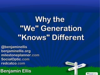 1
Why theWhy the
"We" Generation"We" Generation
"Knows" Different"Knows" Different
Benjamin EllisBenjamin Ellis
@benjaminellis@benjaminellis
benjaminellis.orgbenjaminellis.org
milestoneplannermilestoneplanner.com.com
SocialOpticSocialOptic.com.com
redcatcoredcatco.com.com
 