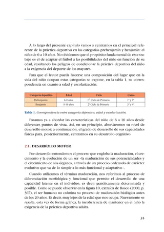 A lo largo del presente capítulo vamos a centrarnos en el principal refe-
rente de la práctica deportiva en las categorías prebenjamín y benjamín: el
niño de 6 a 10 años. No olvidemos que el propósito fundamental de este tra-
bajo es el de adaptar el fútbol a las posibilidades del niño en función de su
edad, resaltando los peligros de condicionar la práctica deportiva del niño
a la exigencia del deporte de los mayores.
   Para que el lector pueda hacerse una composición del lugar que en la
vida del niño ocupan estas categorías se expone, en la tabla 1, su corres-
pondencia en cuanto a edad y escolarización:




Tabla 1. Correspondencia entre categoría deportiva, edad y escolarización.

    Pasamos ya a abordar las características del niño de 6 a 10 años desde
diferentes puntos de vista. Así, en un principio, abordaremos su nivel de
desarrollo motor; a continuación, el grado de desarrollo de sus capacidades
físicas para, posteriormente, centrarnos en su desarrollo cognitivo.


2.1. DESARROLLO MOTOR
    Por desarrollo entendemos el proceso que engloba la maduración, el cre-
cimiento y la evolución de un ser –la maduración de sus potencialidades y
el crecimiento de sus órganos, a través de un proceso ordenado de carácter
evolutivo que va de lo simple a lo más funcional y adaptativo–.
   Cuando utilizamos el término maduración, nos referimos al proceso de
diferenciación morfológica y funcional que permite el desarrollo de una
capacidad latente en el individuo, es decir genéticamente determinada y
posible. Como se puede observar en la figura 10, extraída de Bosco (2000, p.
367), el ser humano no culmina su proceso de maduración biológica antes
de los 20 años. Es decir, muy lejos de la edad que nos ocupa. Nuevamente se
resalta, esta vez de forma gráfica, la incoherencia de mantener en el niño la
exigencia de la práctica deportiva adulta.


                                                                             35
 