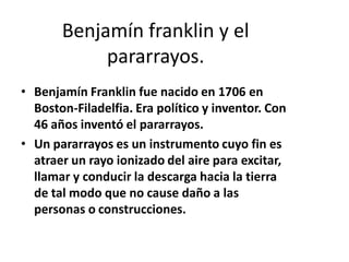 Benjamín franklin y el
pararrayos.
• Benjamín Franklin fue nacido en 1706 en
Boston-Filadelfia. Era político y inventor. Con
46 años inventó el pararrayos.
• Un pararrayos es un instrumento cuyo fin es
atraer un rayo ionizado del aire para excitar,
llamar y conducir la descarga hacia la tierra
de tal modo que no cause daño a las
personas o construcciones.
 