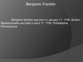 Benjamin Franklin
Benjamin franklin was born in January 17, 1706, Boston,
Massachusetts and died in April 17, 1790, Philadelphia,
Pennsylvania
 