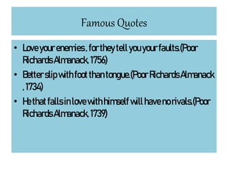 Famous Quotes
• Loveyourenemies, fortheytellyouyourfaults.(Poor
RichardsAlmanack,1756)
• Betterslipwithfootthantongue.(PoorRichardsAlmanack
,1734)
• Hethatfallsinlovewithhimselfwillhavenorivals.(Poor
RichardsAlmanack,1739)
 