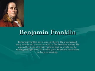 Benjamin Franklin
Benjamin Franklin was a very intelligent. He was awarded
many awards and was very crucial to the American society. He
created light and electricity without that we would not be
reading this right now. He is what gave Americans inspiration
to keep on creating.

 