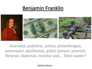 Benjamin Franklin




   Journalist, publisher, author, philanthropist,
postmaster, abolitionist, public servant, scientist,
librarian, diplomat, inventor and…. Total Leader?

                    Matthew Bailey
 