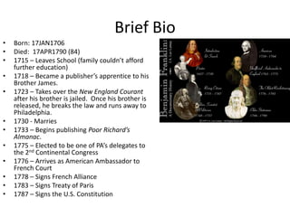 Brief Bio
•   Born: 17JAN1706
•   Died: 17APR1790 (84)
•   1715 – Leaves School (family couldn’t afford
    further education)
•   1718 – Became a publisher’s apprentice to his
    Brother James.
•   1723 – Takes over the New England Courant
    after his brother is jailed. Once his brother is
    released, he breaks the law and runs away to
    Philadelphia.
•   1730 - Marries
•   1733 – Begins publishing Poor Richard’s
    Almanac.
•   1775 – Elected to be one of PA’s delegates to
    the 2nd Continental Congress
•   1776 – Arrives as American Ambassador to
    French Court
•   1778 – Signs French Alliance
•   1783 – Signs Treaty of Paris
•   1787 – Signs the U.S. Constitution
 