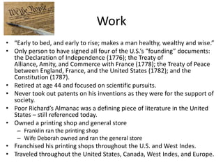 Work
• “Early to bed, and early to rise; makes a man healthy, wealthy and wise.”
• Only person to have signed all four of the U.S.’s “founding” documents:
  the Declaration of Independence (1776); the Treaty of
  Alliance, Amity, and Commerce with France (1778); the Treaty of Peace
  between England, France, and the United States (1782); and the
  Constitution (1787).
• Retired at age 44 and focused on scientific pursuits.
• Never took out patents on his inventions as they were for the support of
  society.
• Poor Richard’s Almanac was a defining piece of literature in the United
  States – still referenced today.
• Owned a printing shop and general store
    – Franklin ran the printing shop
    – Wife Deborah owned and ran the general store
• Franchised his printing shops throughout the U.S. and West Indes.
• Traveled throughout the United States, Canada, West Indes, and Europe.
 