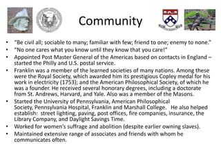 Community
• “Be civil all; sociable to many; familiar with few; friend to one; enemy to none.”
• “No one cares what you know until they know that you care!”
• Appointed Post Master General of the Americas based on contacts in England –
  started the Philly and U.S. postal service.
• Franklin was a member of the learned societies of many nations. Among these
  were the Royal Society, which awarded him its prestigious Copley medal for his
  work in electricity (1753); and the American Philosophical Society, of which he
  was a founder. He received several honorary degrees, including a doctorate
  from St. Andrews, Harvard, and Yale. Also was a member of the Masons.
• Started the University of Pennsylvania, American Philosophical
  Society, Pennsylvania Hospital, Franklin and Marshall College. He also helped
  establish: street lighting, paving, post offices, fire companies, insurance, the
  Library Company, and Daylight Savings Time.
• Worked for women’s suffrage and abolition (despite earlier owning slaves).
• Maintained extensive range of associates and friends with whom he
  communicates often.
 