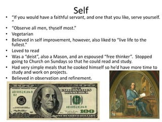Self
• “If you would have a faithful servant, and one that you like, serve yourself.
  “
• “Observe all men, thyself most.”
• Vegetarian
• Believed in self improvement, however, also liked to “live life to the
  fullest.”
• Loved to read
• Was a “deist”, also a Mason, and an espoused “free thinker”. Stopped
  going to Church on Sundays so that he could read and study.
• Had very simple meals that he cooked himself so he’d have more time to
  study and work on projects.
• Believed in observation and refinement.
 