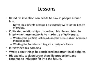 Lessons
• Based his inventions on needs he saw in people around
  him.
   – Never took patents because believed they were for the benefit
     of society.
• Cultivated relationships throughout his life and tried to
  intertwine these networks to maximize effectiveness.
   – Working the political factions during the debate about American
     Independence
   – Working the French court to gain a treaty of alliance
• Intertwined his domains
• Wrote about things he considered important in all spheres.
• His exploits took on larger than life proportions and
  continue to influence far into the future.
 