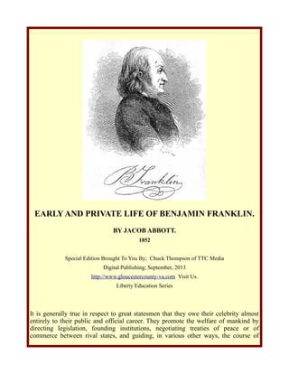 EARLY AND PRIVATE LIFE OF BENJAMIN FRANKLIN.
BY JACOB ABBOTT.
1852
Special Edition Brought To You By; Chuck Thompson of TTC Media
Digital Publishing; September, 2013
http://www.gloucestercounty-va.com Visit Us.
Liberty Education Series
It is generally true in respect to great statesmen that they owe their celebrity almost
entirely to their public and official career. They promote the welfare of mankind by
directing legislation, founding institutions, negotiating treaties of peace or of
commerce between rival states, and guiding, in various other ways, the course of
 