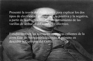 Presentó la  teoría del fluido único  para explicar los dos tipos de electricidad atmosférica, la positiva y la negativa, a partir de la observación del comportamiento de las varillas de ámbar, o del conductor eléctrico. Estudió también las corrientes oceánicas calientes de la costa Este de Norteamérica, siendo el primero en describir la Corriente del Golfo. 