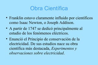 Obra Científica Franklin estuvo claramente influido por científicos como Isaac Newton, o Joseph Addison. A partir de 1747 se dedicó principalmente al estudio de los fenómenos eléctricos.  Enunció el Principio de conservación de la electricidad. De sus estudios nace su obra científica más destacada,  Experimentos y observaciones sobre electricidad . 