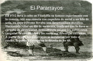 El Pararrayos En 1752 lleva a cabo en Filadelfia su famoso experimento con la cometa. Ató una cometa con esqueleto de metal a un hilo de seda, en cuyo extremo llevaba una llave también metálica. Haciéndola volar un día de tormenta, confirmó que la llave se cargaba de electricidad, demostrando así que las nubes están cargadas de electricidad y los rayos son descargas eléctricas.  A partir de ahí, los pararrayos se instalaron por todo el estado, llegando a Europa en la década de los 60. 