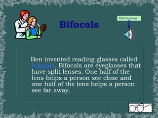 Bifocals Ben invented reading glasses called  bifocals . Bifocals are eyeglasses that have split lenses. One half of the lens helps a person see close and one half of the lens helps a person see far away. Click to listen 