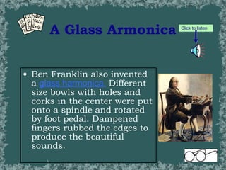 A Glass Armonica Ben Franklin also invented a  glass harmonica .  Different size bowls with holes and corks in the center were put onto a spindle and rotated by foot pedal. Dampened fingers rubbed the edges to produce the beautiful sounds. Click to listen 