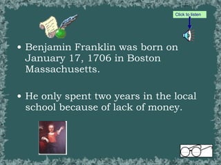 Benjamin Franklin was born on January 17, 1706 in Boston Massachusetts. He only spent two years in the local school because of lack of money. Click to listen 