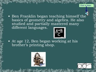 Ben Franklin began teaching himself the basics of geometry and algebra. He also studied and partially mastered many different languages.  At age 12, Ben began working at his brother’s printing shop. Click to listen 