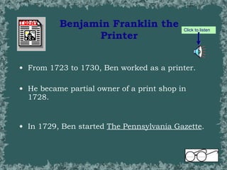 Benjamin Franklin the Printer From 1723 to 1730, Ben worked as a printer.  He became partial owner of a print shop in 1728.  In 1729, Ben started  The Pennsylvania Gazette .  Click to listen 