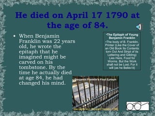 He died on April 17 1790 at the age of 84. When Benjamin Franklin was 22 years old, he wrote the epitaph that he imagined might be carved on his tombstone. By the time he actually died at age 84, he had changed his mind. The Epitaph of Young Benjamin Franklin The body of B. Franklin, Printer (Like the Cover of an Old Book Its Contents torn Out And Stript of its Lettering and Gilding) Lies Here, Food for Worms. But the Work shall not be Lost; For it will (as he Believ'd) Benjamin Franklin's Final Epitaph Benjamin and Deborah Franklin: 1790  