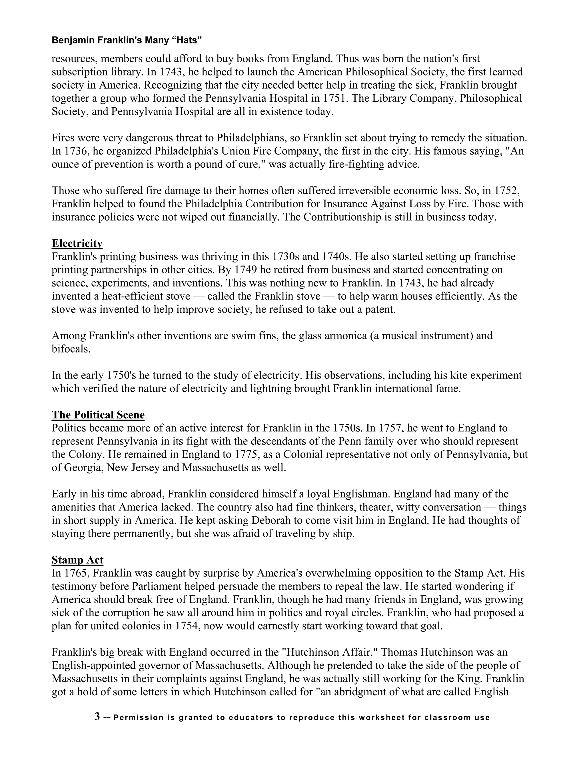 Benjamin Franklin's Many “Hats”
resources, members could afford to buy books from England. Thus was born the nation's first
subscription library. In 1743, he helped to launch the American Philosophical Society, the first learned
society in America. Recognizing that the city needed better help in treating the sick, Franklin brought
together a group who formed the Pennsylvania Hospital in 1751. The Library Company, Philosophical
Society, and Pennsylvania Hospital are all in existence today.
Fires were very dangerous threat to Philadelphians, so Franklin set about trying to remedy the situation.
In 1736, he organized Philadelphia's Union Fire Company, the first in the city. His famous saying, "An
ounce of prevention is worth a pound of cure," was actually fire-fighting advice.
Those who suffered fire damage to their homes often suffered irreversible economic loss. So, in 1752,
Franklin helped to found the Philadelphia Contribution for Insurance Against Loss by Fire. Those with
insurance policies were not wiped out financially. The Contributionship is still in business today.
Electricity
Franklin's printing business was thriving in this 1730s and 1740s. He also started setting up franchise
printing partnerships in other cities. By 1749 he retired from business and started concentrating on
science, experiments, and inventions. This was nothing new to Franklin. In 1743, he had already
invented a heat-efficient stove — called the Franklin stove — to help warm houses efficiently. As the
stove was invented to help improve society, he refused to take out a patent.
Among Franklin's other inventions are swim fins, the glass armonica (a musical instrument) and
bifocals.
In the early 1750's he turned to the study of electricity. His observations, including his kite experiment
which verified the nature of electricity and lightning brought Franklin international fame.
The Political Scene
Politics became more of an active interest for Franklin in the 1750s. In 1757, he went to England to
represent Pennsylvania in its fight with the descendants of the Penn family over who should represent
the Colony. He remained in England to 1775, as a Colonial representative not only of Pennsylvania, but
of Georgia, New Jersey and Massachusetts as well.
Early in his time abroad, Franklin considered himself a loyal Englishman. England had many of the
amenities that America lacked. The country also had fine thinkers, theater, witty conversation — things
in short supply in America. He kept asking Deborah to come visit him in England. He had thoughts of
staying there permanently, but she was afraid of traveling by ship.
Stamp Act
In 1765, Franklin was caught by surprise by America's overwhelming opposition to the Stamp Act. His
testimony before Parliament helped persuade the members to repeal the law. He started wondering if
America should break free of England. Franklin, though he had many friends in England, was growing
sick of the corruption he saw all around him in politics and royal circles. Franklin, who had proposed a
plan for united colonies in 1754, now would earnestly start working toward that goal.
Franklin's big break with England occurred in the "Hutchinson Affair." Thomas Hutchinson was an
English-appointed governor of Massachusetts. Although he pretended to take the side of the people of
Massachusetts in their complaints against England, he was actually still working for the King. Franklin
got a hold of some letters in which Hutchinson called for "an abridgment of what are called English
3 -- Permission is granted to educators to reproduce this worksheet for classroom use
 