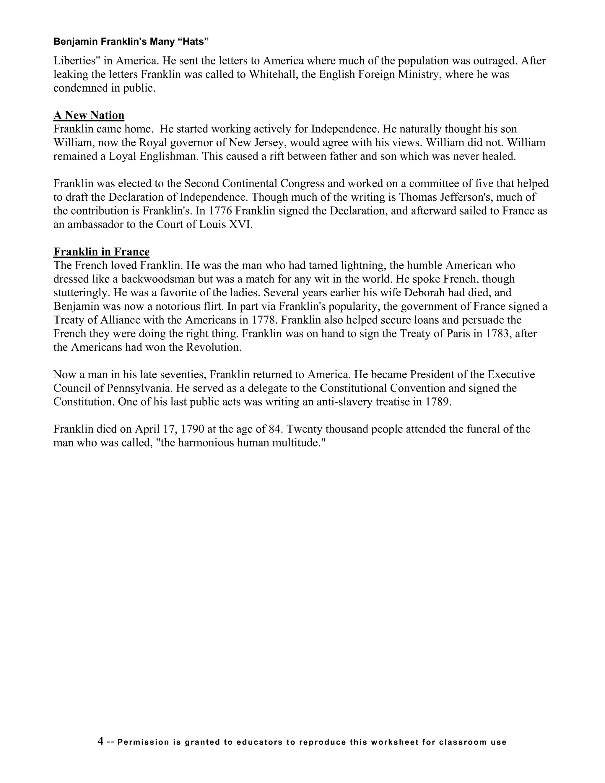 Benjamin Franklin's Many “Hats”
4 -- Permission is granted to educators to reproduce this worksheet for classroom use
Liberties" in America. He sent the letters to America where much of the population was outraged. After
leaking the letters Franklin was called to Whitehall, the English Foreign Ministry, where he was
condemned in public.
A New Nation
Franklin came home. He started working actively for Independence. He naturally thought his son
William, now the Royal governor of New Jersey, would agree with his views. William did not. William
remained a Loyal Englishman. This caused a rift between father and son which was never healed.
Franklin was elected to the Second Continental Congress and worked on a committee of five that helped
to draft the Declaration of Independence. Though much of the writing is Thomas Jefferson's, much of
the contribution is Franklin's. In 1776 Franklin signed the Declaration, and afterward sailed to France as
an ambassador to the Court of Louis XVI.
Franklin in France
The French loved Franklin. He was the man who had tamed lightning, the humble American who
dressed like a backwoodsman but was a match for any wit in the world. He spoke French, though
stutteringly. He was a favorite of the ladies. Several years earlier his wife Deborah had died, and
Benjamin was now a notorious flirt. In part via Franklin's popularity, the government of France signed a
Treaty of Alliance with the Americans in 1778. Franklin also helped secure loans and persuade the
French they were doing the right thing. Franklin was on hand to sign the Treaty of Paris in 1783, after
the Americans had won the Revolution.
Now a man in his late seventies, Franklin returned to America. He became President of the Executive
Council of Pennsylvania. He served as a delegate to the Constitutional Convention and signed the
Constitution. One of his last public acts was writing an anti-slavery treatise in 1789.
Franklin died on April 17, 1790 at the age of 84. Twenty thousand people attended the funeral of the
man who was called, "the harmonious human multitude."
 