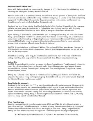 Benjamin Franklin's Many “Hats”
future wife, Deborah Read, saw him on that day, October, 6, 1723. She thought him odd-looking, never
dreaming that seven years later they would be married.
Franklin found work as an apprentice printer. He did so well that the governor of Pennsylvania promised
to set him up in business for himself if young Franklin would just go to London to buy fonts and printing
equipment. Franklin did go to London, but the governor reneged on his promise and Benjamin was
forced to spend several months in England doing print work.
Benjamin had been living with the Read family before he left for London. Deborah Read, the very same
girl who had seen young Benjamin arrive in Philadelphia, started talking marriage, with the young
printer. But Ben did not think he was ready. While he was gone, she married another man.
Upon returning to Philadelphia, Franklin tried his hand at helping to run a shop, but soon went back to
being a printer's helper. Franklin was a better printer than the man he was working for, so he borrowed
some money and set himself up in the printing business. Franklin seemed to work all the time, and the
citizens of Philadelphia began to notice the diligent young businessman. Soon he began getting the
contract to do government jobs and started thriving in business.
In 1728, Benjamin fathered a child named William. The mother of William is not known. However, in
1730 Benjamin married his childhood sweetheart, Deborah Read. Deborah's husband had run off, and
now she was able to marry.
In addition to running a print shop, the Franklins also ran their own store at this time, with Deborah
selling everything from soap to fabric. Ben also ran a book store. They were quite enterprising.
Join or Die
In 1729, Benjamin Franklin bought a newspaper, the Pennsylvania Gazette. Franklin not only printed the
paper, but often contributed pieces to the paper under aliases. His newspaper soon became the most
successful in the colonies. This newspaper, among other firsts, would print the first political cartoon,
authored by Ben himself.
During the 1720s and 1730s, the side of Franklin devoted to public good started to show itself. He
organized the Junto, a young working-man's group dedicated to self- and-civic improvement. He joined
the Masons. He was a very busy man socially.
Poor Richard's Almanack
But Franklin thrived on work. In 1733 he started publishing Poor Richard's Almanack. Almanacs of the
era were printed annually, and contained things like weather reports, recipes, predictions and homilies.
Franklin published his almanac under the guise of a man named Richard Saunders, a poor man who
needed money to take care of his carping wife. What distinguished Franklin's almanac were his witty
aphorisms and lively writing. Many of the famous phrases associated with Franklin, such as, "A penny
saved is a penny earned" come from Poor Richard.
Civic Contributions
Franklin continued his civic contributions during the 1730s and 1740s. He helped launch projects to
pave, clean and light Philadelphia's streets. He started agitating for environmental clean up. Among the
chief accomplishments of Franklin in this era was helping to launch the Library Company in 1731.
During this time books were scarce and expensive. Franklin recognized that by pooling together
2 -- Permission is granted to educators to reproduce this worksheet for classroom use
 