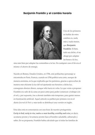 Benjamin Franklin y el cambio horario




                                                            Uno de los primeros
                                                            en hablar de estos
                                                            cambios es, nada
                                                            más y nada menos,
                                                            que Benjamin
                                                            Franklin. Si bien,
                                                            todo sea dicho, el no
                                                            abogó por adaptar
                                                            las horas a la luz,
sino más bien por adaptar las costumbres a la luz. En cualquier caso el fin era el
mismo: el ahorro de energía.


Nacido en Boston, Estados Unidos, en 1706, este polifacético personaje se
encontraba en París, Francia, cuando en 1784 publicó una carta, aunque de
manera anónima, en la que explicaba que los parisinos, gracias a aprovechar de
manera más eficiente la luz del sol ajustando sus horarios a dicha luz,
conseguían ahorrar dinero, aunque sólo fuera en velas. Lo que venía a proponer
Franklin era salir de la cama un poco antes para poder comenzar a trabajar con
el sol y, por supuesto, irse a dormir también más temprano, para gastar menos
en iluminación artificial. Aquel artículo se publicó por primera vez en el
diario Journal de Paris y más tarde se distribuyó una versión en inglés.


Esta idea está en consonancia con una frase de nuestro protagonista:
Early to bed, early to rise, makes a man healthy, wealthy and wise, es decir,
acostarse pronto y levantarse pronto hace al hombre saludable, adinerado y
sabio. En su propuesta, Franklin había calculado que si todas las familias de
 
