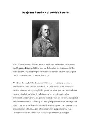 Benjamin Franklin y el cambio horario


                                                                          




  
  
Uno  de  los  primeros  en  hablar  de  estos  cambios  es,  nada  más  y  nada  menos,  

que  Benjamin  Franklin.  Si  bien,  todo  sea  dicho,  el  no  abogó  por  adaptar  las  

horas  a  la  luz,  sino  más  bien  por  adaptar  las  costumbres  a  la  luz.  En  cualquier  

caso  el  fin  era  el  mismo:  el  ahorro  de  energía.  

  

Nacido  en  Boston,  Estados  Unidos,  en  1706,  este  polifacético  personaje  se  

encontraba  en  París,  Francia,  cuando  en  1784  publicó  una  carta,  aunque  de  

manera  anónima,  en  la  que  explicaba  que  los  parisinos,  gracias  a  aprovechar  de  

manera  más  eficiente  la  luz  del  sol  ajustando  sus  horarios  a  dicha  luz,  

conseguían  ahorrar  dinero,  aunque  sólo  fuera  en  velas.  Lo  que  venía  a  proponer  

Franklin  era  salir  de  la  cama  un  poco  antes  para  poder  comenzar  a  trabajar  con  

el  sol  y,  por  supuesto,  irse  a  dormir  también  más  temprano,  para  gastar  menos  

en  iluminación  artificial.  Aquel  artículo  se  publicó  por  primera  vez  en  el  

diario  Journal  de  Paris  y  más  tarde  se  distribuyó  una  versión  en  inglés.  
 