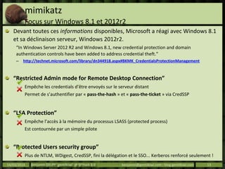 mimikatz
Focus sur Windows 8.1 et 2012r2
Devant toutes ces informations disponibles, Microsoft a réagi avec Windows 8.1
et sa déclinaison serveur, Windows 2012r2.
“In Windows Server 2012 R2 and Windows 8.1, new credential protection and domain
authentication controls have been added to address credential theft.”
– http://technet.microsoft.com/library/dn344918.aspx#BKMK_CredentialsProtectionManagement
“Restricted Admin mode for Remote Desktop Connection”
Empêche les credentials d’être envoyés sur le serveur distant
Permet de s’authentifier par « pass-the-hash » et « pass-the-ticket » via CredSSP
“LSA Protection”
Empêche l’accès à la mémoire du processus LSASS (protected process)
Est contournée par un simple pilote
“Protected Users security group”
Plus de NTLM, WDigest, CredSSP, fini la délégation et le SSO... Kerberos renforcé seulement !
Les tickets Kerberos peuvent encore être récupérés, et rejoués…14/03/2014 Benjamin DELPY `gentilkiwi` @ St’Hack 4.0 benjamin@gentilkiwi.com ; blog.gentilkiwi.com 13
 
