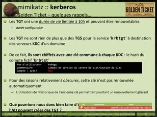 mimikatz :: kerberos
Golden Ticket – quelques rappels…
Les TGT ont une durée de vie limitée à 10h et peuvent être renouvelables
– durée configurable
Les TGT ne sont rien de plus que des TGS pour le service ‘krbtgt’ à destination
des serveurs KDC d’un domaine
De ce fait, ils sont chiffrés avec une clé commune à chaque KDC : le hash du
compte fictif ‘krbtgt’
Pour des raisons relativement obscures, cette clé n’est pas renouvelée
automatiquement
– L’utilisation de l’historique de l’ancienne clé permettrait pourtant un renouvellement glissant
Que pourrions nous donc bien faire d’une clé « permanente » disponible dans
l’AD pouvant créer des TGT ?
14/03/2014 Benjamin DELPY `gentilkiwi` @ St’Hack 4.0 benjamin@gentilkiwi.com ; blog.gentilkiwi.com 21
Nom d’utilisateur krbtgt
Commentaire Compte de service du centre de distribution de clés
Compte : actif Non
rid username ntlm
502krbtgt 310b643c5316c8c3c70a10cfb17e2e31
 