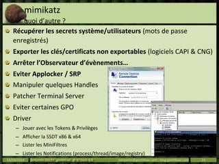 mimikatz
quoi d’autre ?
Récupérer les secrets système/utilisateurs (mots de passe
enregistrés)
Exporter les clés/certificats non exportables (logiciels CAPI & CNG)
Arrêter l’Observateur d’évènements…
Eviter Applocker / SRP
Manipuler quelques Handles
Patcher Terminal Server
Eviter certaines GPO
Driver
– Jouer avec les Tokens & Privilèges
– Afficher la SSDT x86 & x64
– Lister les MiniFiltres
– Lister les Notifications (process/thread/image/registry)
– Lister les hooks et procédures associés aux Objects14/03/2014 Benjamin DELPY `gentilkiwi` @ St’Hack 4.0 benjamin@gentilkiwi.com ; blog.gentilkiwi.com 24
 