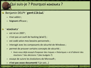 Qui suis-je ? Pourquoi mimikatz ?
Benjamin DELPY `gentilkiwi`
– Kiwi addict ;
– feignant efficace ;
`mimikatz`
– est né en 2007 ;
– n’est pas un outil de hacking (si si !) ;
– est codé selon mes besoins personnels ;
– interagit avec les composants de sécurité de Windows ;
– permet de prouver certains concepts de sécurité ;
• Avez-vous déjà essayé d’exposer des risques « théoriques » et d’obtenir des
réactions ? des décisions ? (des budgets ?)
– essaye de suivre les évolutions de Microsoft ;
– n’est pas assez documenté ! (je sais…)
14/03/2014 Benjamin DELPY `gentilkiwi` @ St’Hack 4.0 benjamin@gentilkiwi.com ; blog.gentilkiwi.com 3
 