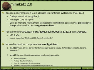 mimikatz 2.0
Recodé entièrement en C, en utilisant les runtimes système (≠ VC9, 10…)
– Codage plus strict (no goto ;))
– Plus léger (175 ko signé)
– Gère de manière relativement transparente la mémoire courante/les processus/les
dumps ainsi que l’accès au registre/aux hives.
Fonctionne sur XP/2003, Vista/2008, Seven/2008r2, 8/2012 et 8.1/2012r2
– x86 & x64 ;)
– plus de support de Windows 2000 depuis la version 1.0
Inclus deux autres composants non obligatoires :
1. mimidrv ; un driver permettant d’interagir avec le noyau de Windows (hooks, tokens,
process…)
2. mimilib ; une librairie contenant quelques joyeusetés :
• AppLocker bypass ;
• Package d’authentification ;
• Filtre de changement de mot de passe ;
• mimikatz::sekurlsa sous forme d’extension pour WinDBG.
14/03/2014 Benjamin DELPY `gentilkiwi` @ St’Hack 4.0 benjamin@gentilkiwi.com ; blog.gentilkiwi.com 4
 