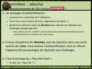 mimikatz :: sekurlsa
Fonctionnement de LSA (niveau )
Les packages d’authentification :
– prennent les credentials de l’utilisateur ;
– font à leur sauce (calcul de hash, négociation de ticket…) ;
– gardent en mémoire assez de données pour calculer les réponses aux
challenges (Single Sign On).
• Dans certains cas! Ex : LiveSSP n’a pas de raisons de conserver de données lors d’une
authentification sur le domaine par carte à puce.
Si nous récupérons les données, puis les injectons dans une autre
session de LSASS, nous évitons l’authentification, tout en offrant
l’opportunité aux packages de répondre aux challenges.
C’est le principe du « Pass-the-hash »
– En fait, du « Pass-the-* »
14/03/2014 Benjamin DELPY `gentilkiwi` @ St’Hack 4.0 benjamin@gentilkiwi.com ; blog.gentilkiwi.com 6
PLAYSKOOL
 