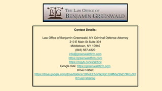 Contact Details:
Law Office of Benjamin Greenwald, NY Criminal Defense Attorney
210 E Main St Suite 301
Middletown, NY 10940
(845) 567-4820
info@greenwaldfirm.com
https://greenwaldfirm.com
https://mgyb.co/s/ZWdvw
Google Site: https://greenwaldfirm.com
Drive Folder:
https://drive.google.com/drive/folders/1BheEF5nvWyfc7I1oMMyZBxP7McLZHt
l6?usp=sharing
 