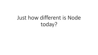 Just how different is Node
today?
 